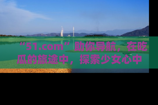 “51.com”助你导航，在吃瓜的旅途中，探索少女心中的小秘密喔！