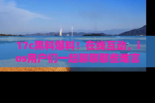 17c黑料爆料!在线互动,ios用户们一起聊聊那些难言之隐吧!