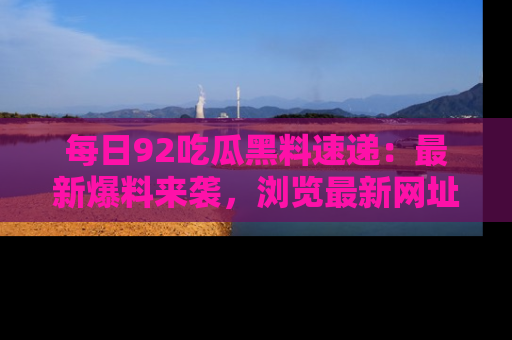 每日92吃瓜黑料速递：最新爆料来袭，浏览最新网址，畅享吃瓜乐趣！