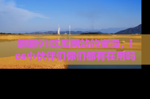 聊聊91吃瓜网站的资源，ios小伙伴们你们都有在用吗？