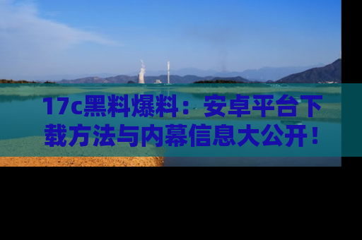 17c黑料爆料:安卓平台下载方法与内幕信息大公开!