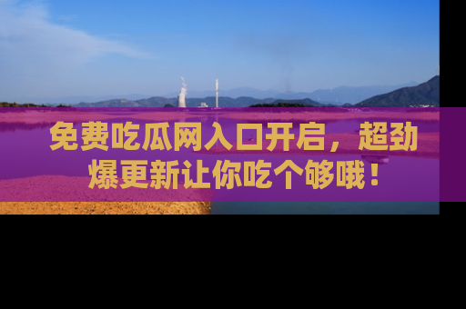 免费吃瓜网入口开启，超劲爆更新让你吃个够哦！