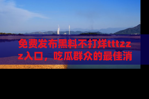 免费发布黑料不打烊tttzzz入口，吃瓜群众的最佳消息平台！