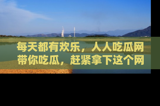 每天都有欢乐，人人吃瓜网带你吃瓜，赶紧拿下这个网址与地址吧！