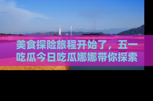 美食探险旅程开始了，五一吃瓜今日吃瓜娜娜带你探索精彩首页线路。