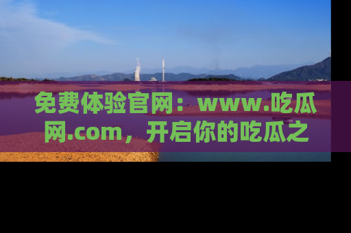 免费体验官网：www.吃瓜网.com，开启你的吃瓜之旅