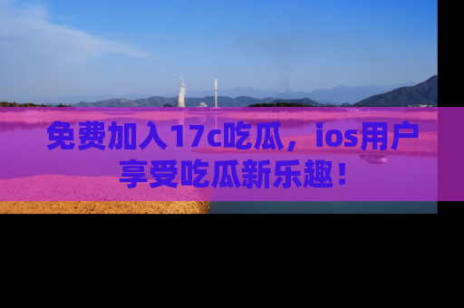 免费加入17c吃瓜，ios用户享受吃瓜新乐趣！