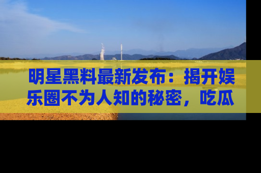 明星黑料最新发布：揭开娱乐圈不为人知的秘密，吃瓜者们请注意！
