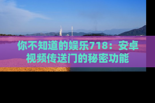 你不知道的娱乐718:安卓视频传送门的秘密功能
