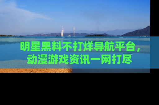 明星黑料不打烊导航平台，动漫游戏资讯一网打尽