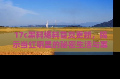 17c黑料爆料首页更新,揭示当红明星的秘密生活与幕后故事