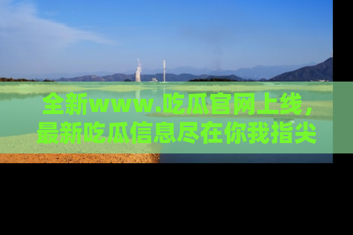全新www.吃瓜官网上线,最新吃瓜信息尽在你我指尖!