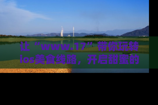 让“www.17”带你玩转ios美食线路,开启甜蜜的吃瓜时光吧!