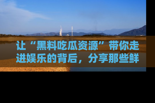 让“黑料吃瓜资源”带你走进娱乐的背后,分享那些鲜为人知的黑料,成为吃瓜界的资深玩家!