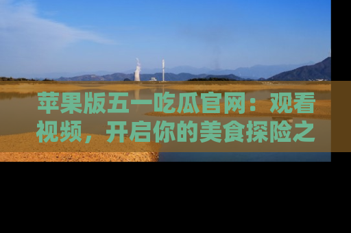 苹果版五一吃瓜官网:观看视频,开启你的美食探险之旅!