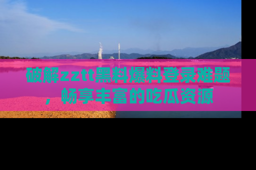 破解zztt黑料爆料登录难题,畅享丰富的吃瓜资源