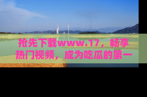 抢先下载www.17,畅享热门视频,成为吃瓜的第一手信息者!