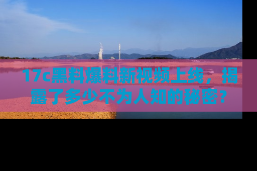 17c黑料爆料新视频上线,揭露了多少不为人知的秘密?