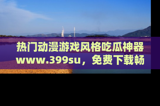 热门动漫游戏风格吃瓜神器www.399su,免费下载畅享精彩