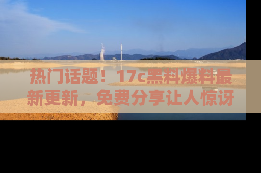 热门话题!17c黑料爆料最新更新,免费分享让人惊讶的事实!