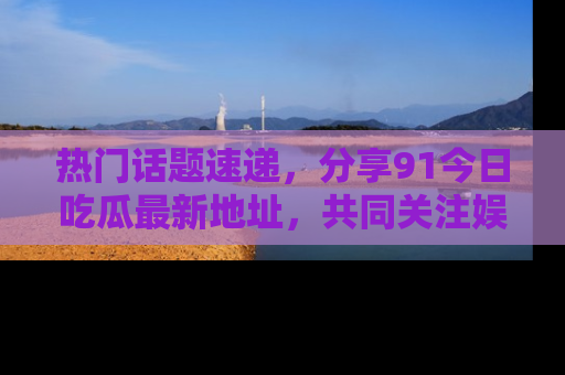 热门话题速递,分享91今日吃瓜最新地址,共同关注娱乐圈的风云变幻!