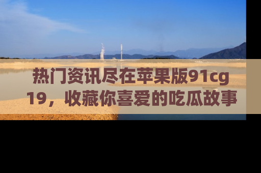 热门资讯尽在苹果版91cg19,收藏你喜爱的吃瓜故事吧!