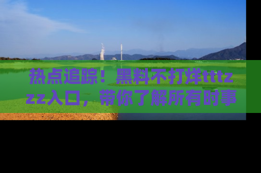 热点追踪!黑料不打烊tttzzz入口,带你了解所有时事动态,赶紧打开网址链接!