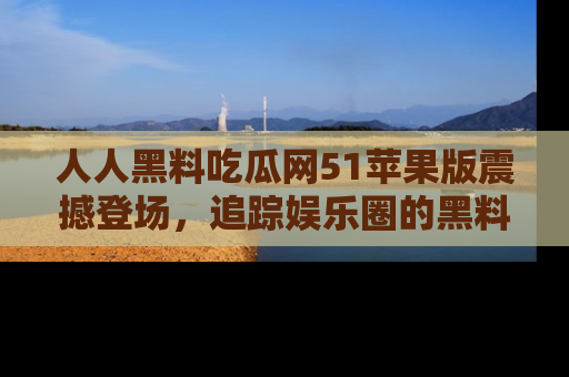 人人黑料吃瓜网51苹果版震撼登场,追踪娱乐圈的黑料与热闻