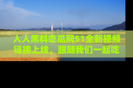 人人黑料吃瓜网51全新视频链接上线,跟随我们一起吃瓜围观!