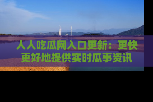 人人吃瓜网入口更新:更快更好地提供实时瓜事资讯