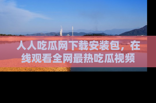 人人吃瓜网下载安装包,在线观看全网最热吃瓜视频