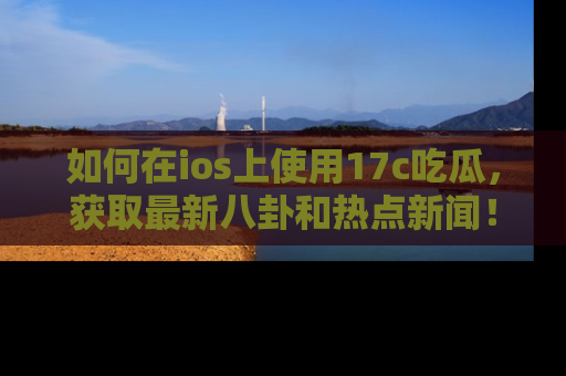 如何在ios上使用17c吃瓜,获取最新八卦和热点新闻!