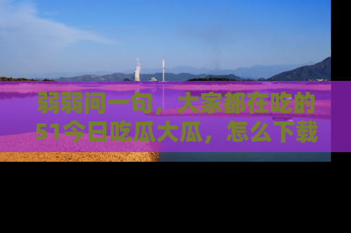 弱弱问一句,大家都在吃的51今日吃瓜大瓜,怎么下载登录才能体验最新入口?