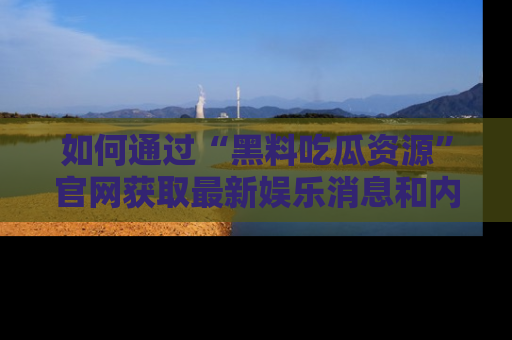如何通过“黑料吃瓜资源”官网获取最新娱乐消息和内幕爆料