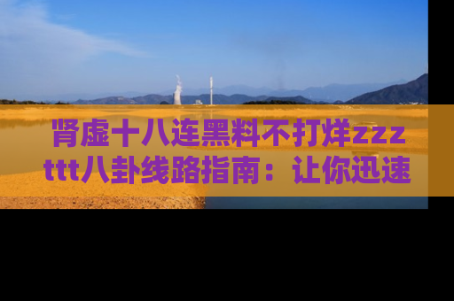 肾虚十八连黑料不打烊zzzttt八卦线路指南:让你迅速掌握热点事件脉络