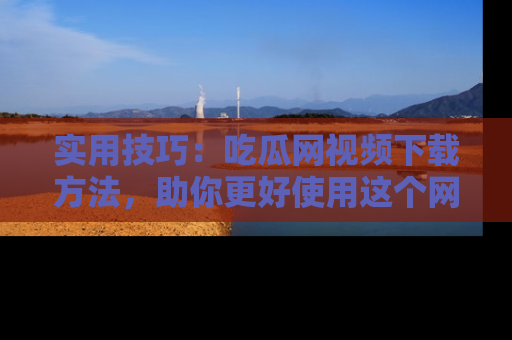 实用技巧:吃瓜网视频下载方法,助你更好使用这个网站