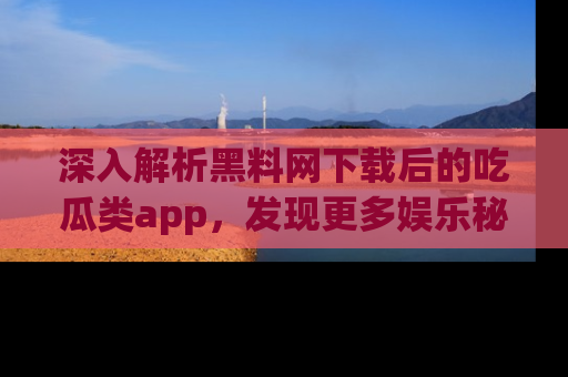 深入解析黑料网下载后的吃瓜类app,发现更多娱乐秘密