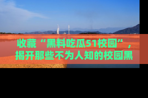 收藏“黑料吃瓜51校园”,揭开那些不为人知的校园黑幕!