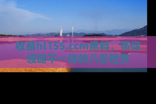 收藏hl155.ccm黑料,带你领略不一样的八卦世界