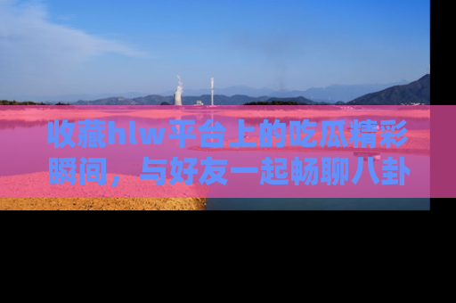 收藏hlw平台上的吃瓜精彩瞬间,与好友一起畅聊八卦趣闻!