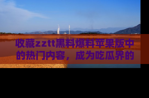 收藏zztt黑料爆料苹果版中的热门内容,成为吃瓜界的资深玩家!