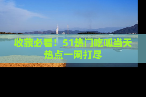 收藏必看！51热门吃呱当天热点一网打尽