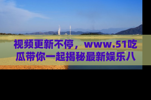 视频更新不停,www.51吃瓜带你一起揭秘最新娱乐八卦,畅享信息盛宴!