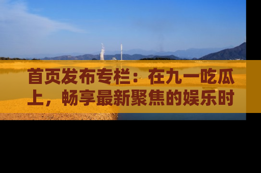 首页发布专栏:在九一吃瓜上,畅享最新聚焦的娱乐时讯