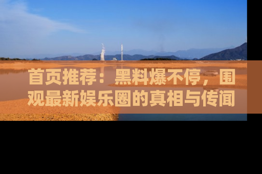 首页推荐:黑料爆不停,围观最新娱乐圈的真相与传闻