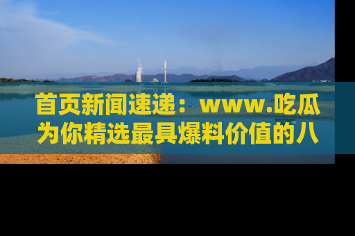 首页新闻速递:www.吃瓜为你精选最具爆料价值的八卦和趣闻!