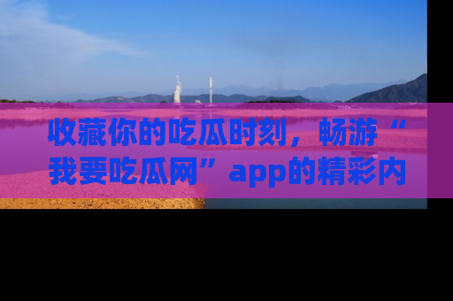 收藏你的吃瓜时刻,畅游“我要吃瓜网”app的精彩内容