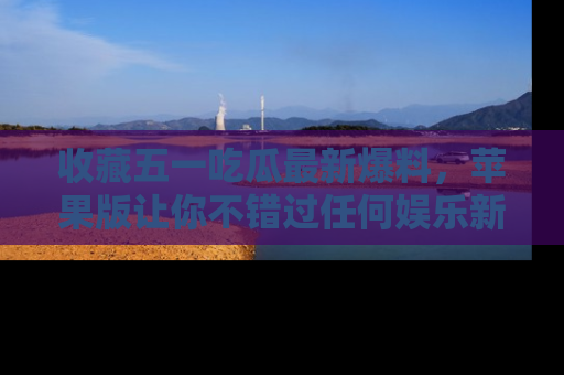收藏五一吃瓜最新爆料,苹果版让你不错过任何娱乐新闻