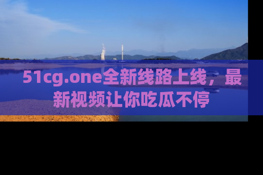 51cg.one全新线路上线，最新视频让你吃瓜不停