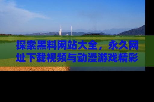 探索黑料网站大全,永久网址下载视频与动漫游戏精彩瞬间!